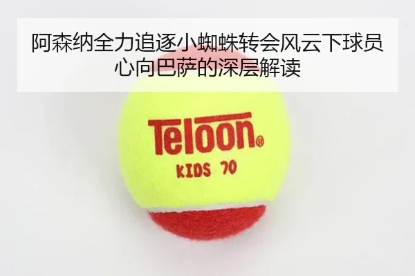 阿森纳全力追逐小蜘蛛转会风云下球员心向巴萨的深层解读